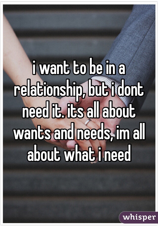 i want to be in a relationship, but i dont need it. its all about wants and needs, im all about what i need
