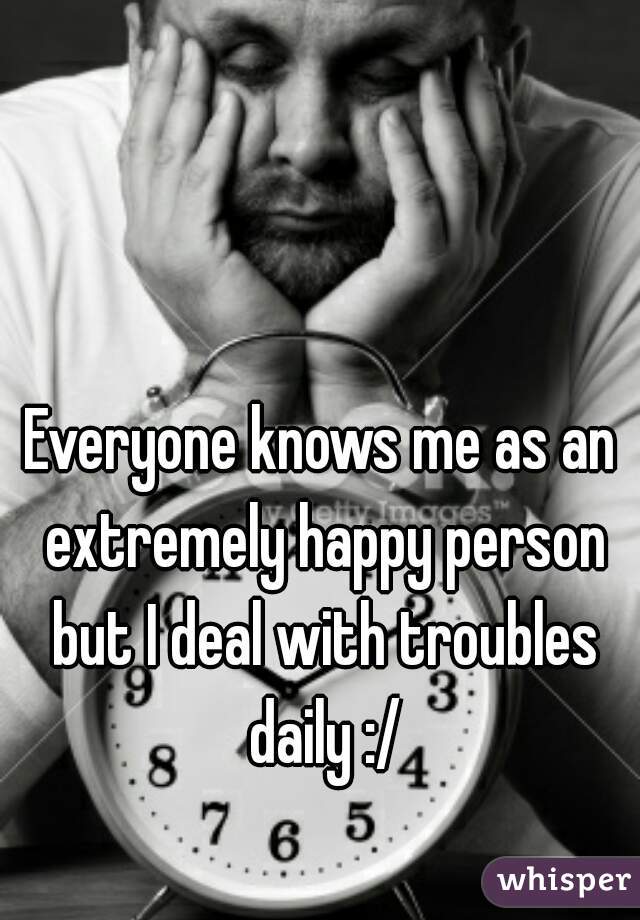 Everyone knows me as an extremely happy person but I deal with troubles daily :/