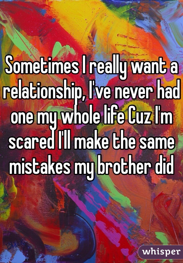 Sometimes I really want a relationship, I've never had one my whole life Cuz I'm scared I'll make the same mistakes my brother did 