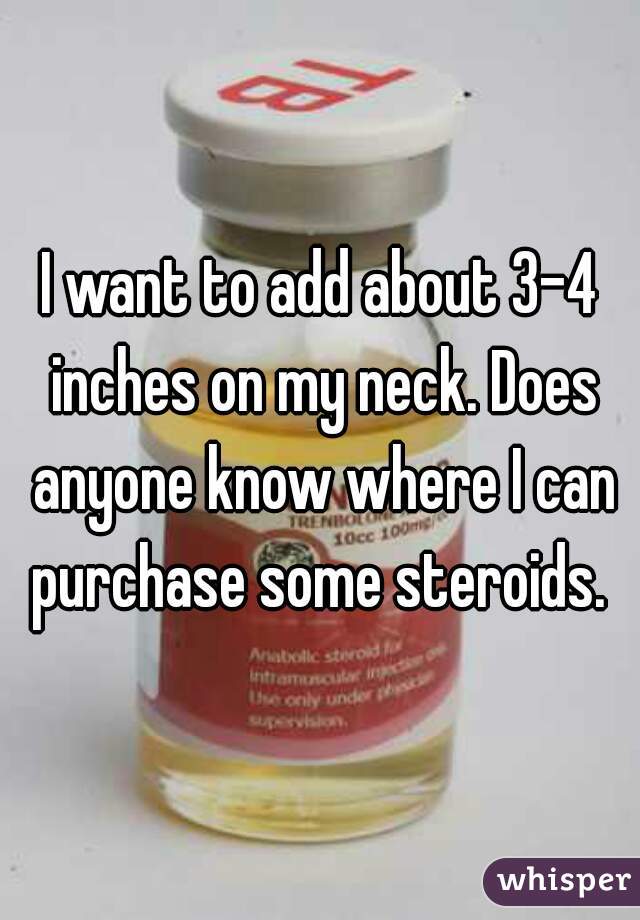 I want to add about 3-4 inches on my neck. Does anyone know where I can purchase some steroids. 