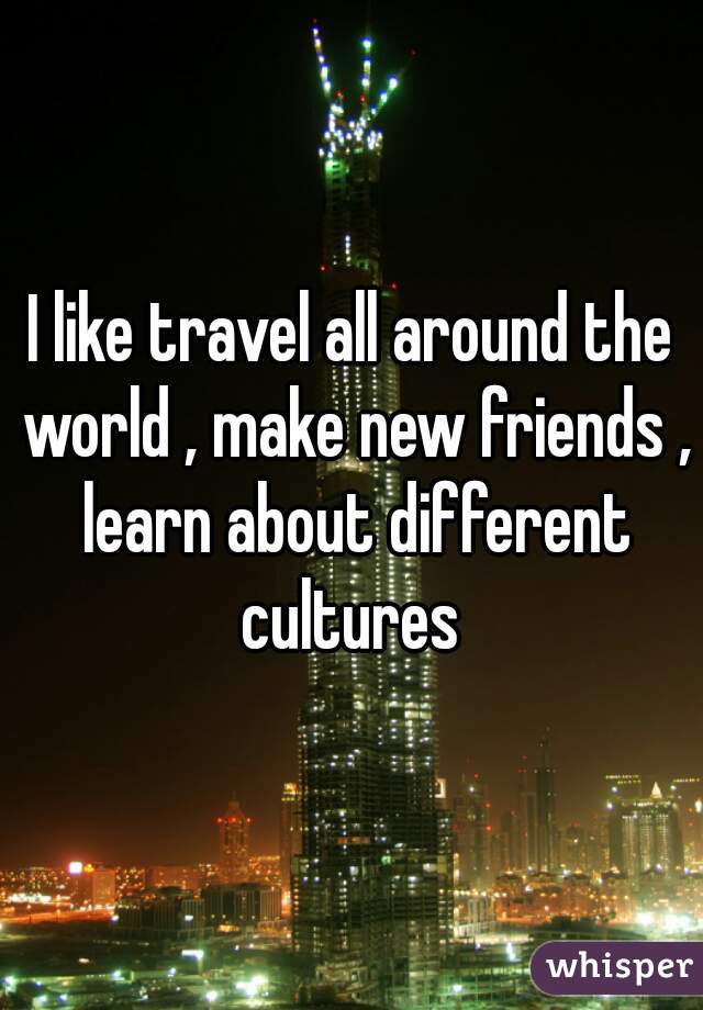 I like travel all around the world , make new friends , learn about different cultures 