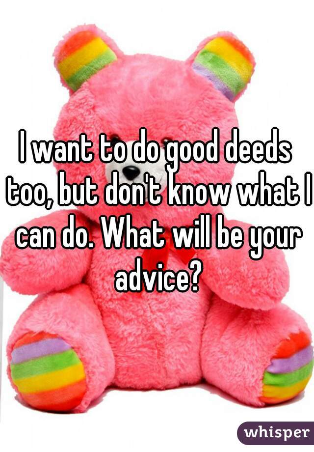 I want to do good deeds too, but don't know what I can do. What will be your advice?