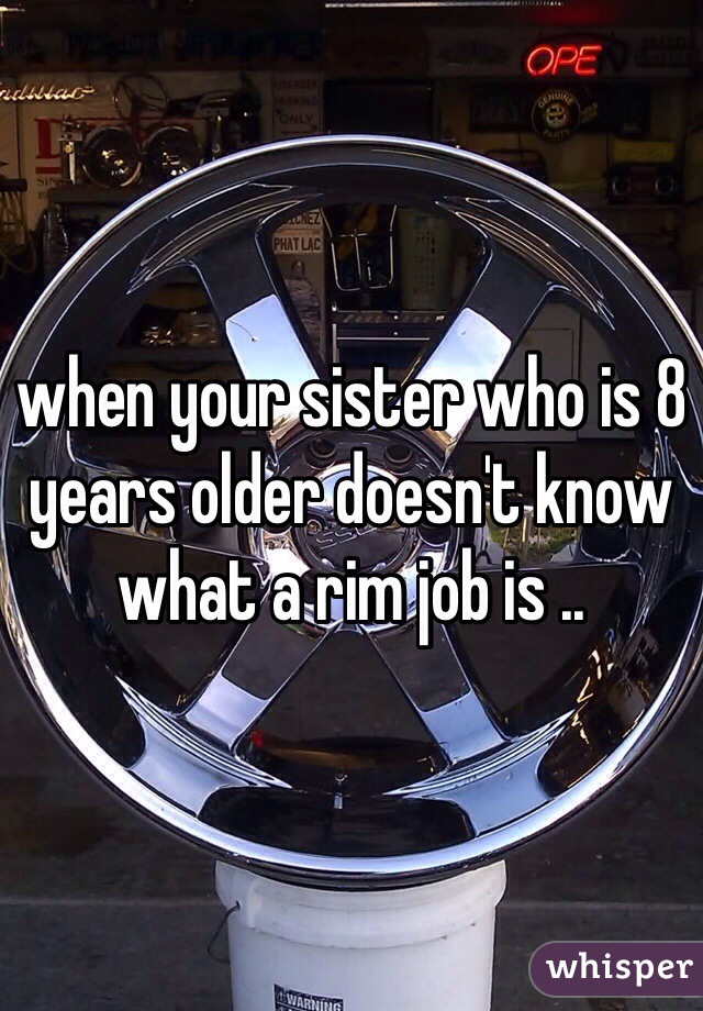 when your sister who is 8 years older doesn't know what a rim job is .. 