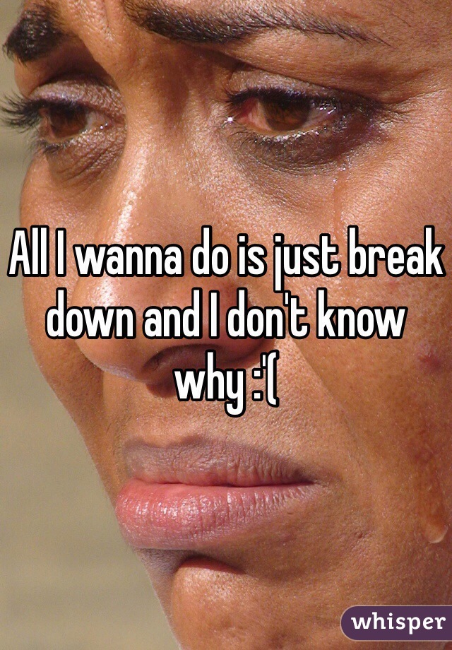 All I wanna do is just break down and I don't know why :'( 