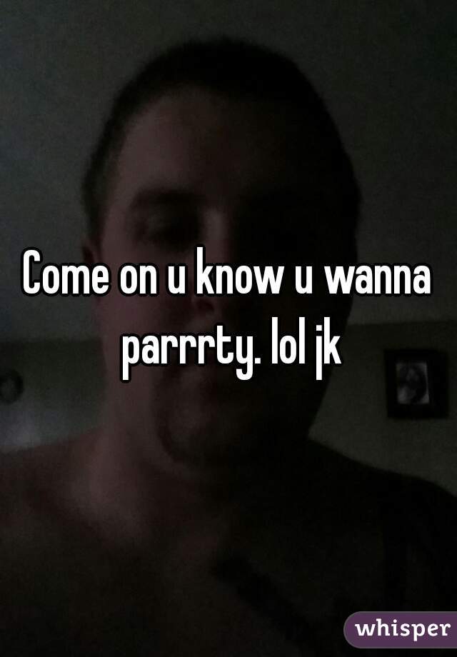 Come on u know u wanna parrrty. lol jk