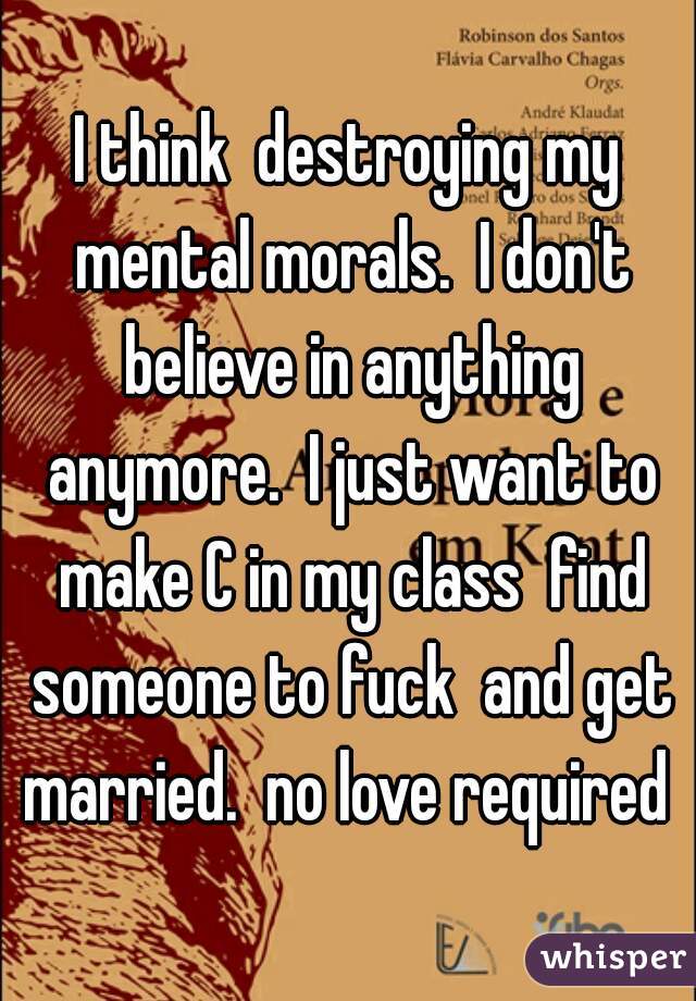 I think  destroying my mental morals.  I don't believe in anything anymore.  I just want to make C in my class  find someone to fuck  and get married.  no love required 