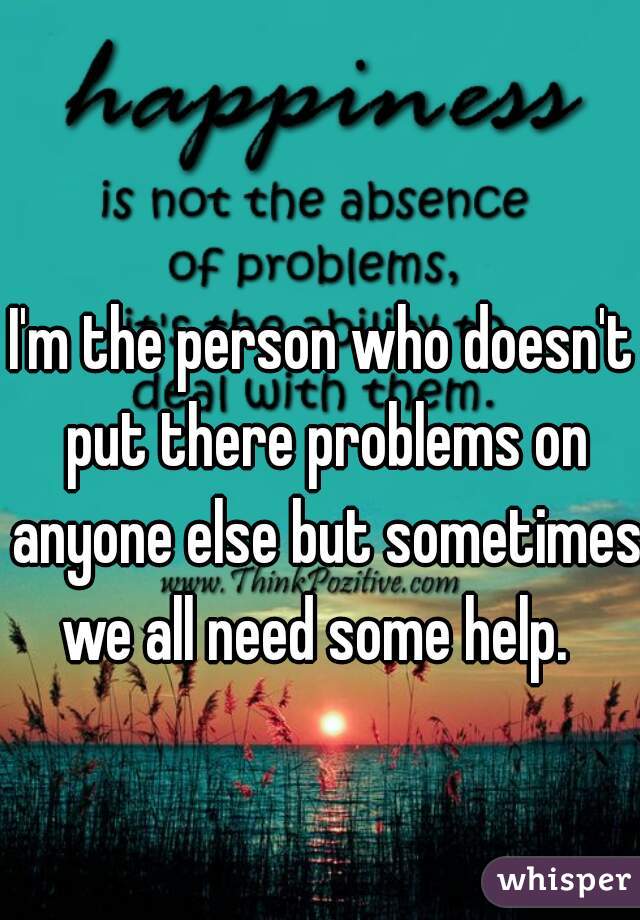 I'm the person who doesn't put there problems on anyone else but sometimes we all need some help.  