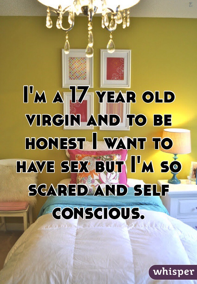 I'm a 17 year old virgin and to be honest I want to have sex but I'm so scared and self conscious. 