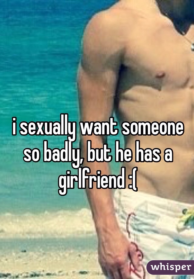 i sexually want someone so badly, but he has a girlfriend :(