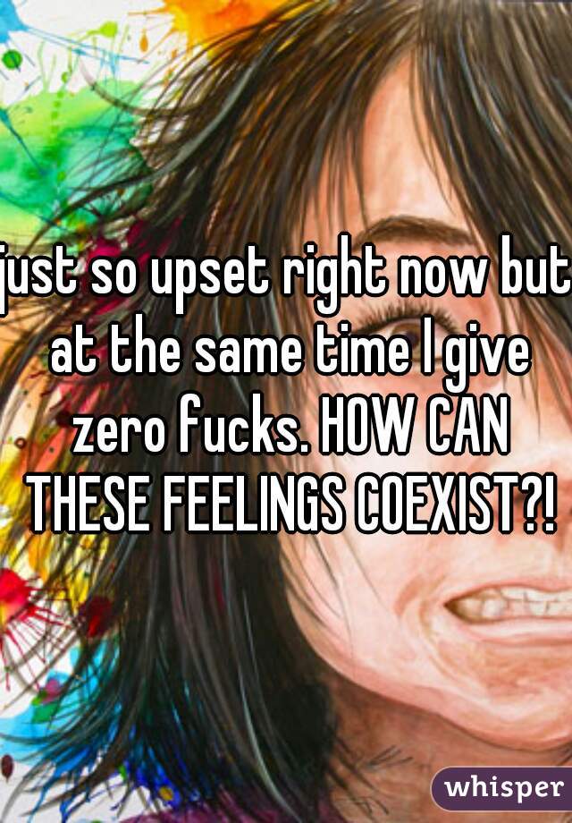 just so upset right now but at the same time I give zero fucks. HOW CAN THESE FEELINGS COEXIST?!
