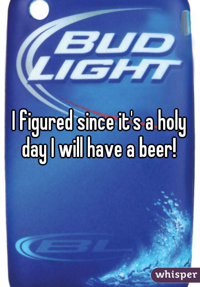 I figured since it's a holy day I will have a beer! 