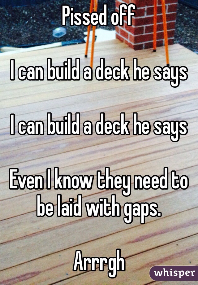 Pissed off

I can build a deck he says

I can build a deck he says

Even I know they need to be laid with gaps. 

Arrrgh