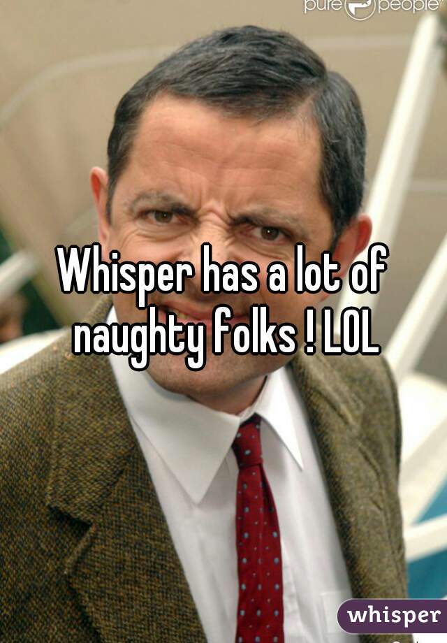 Whisper has a lot of naughty folks ! LOL