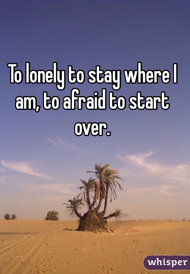 To lonely to stay where I am, to afraid to start over. 