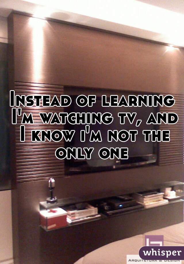 Instead of learning I'm watching tv, and I know i'm not the only one 