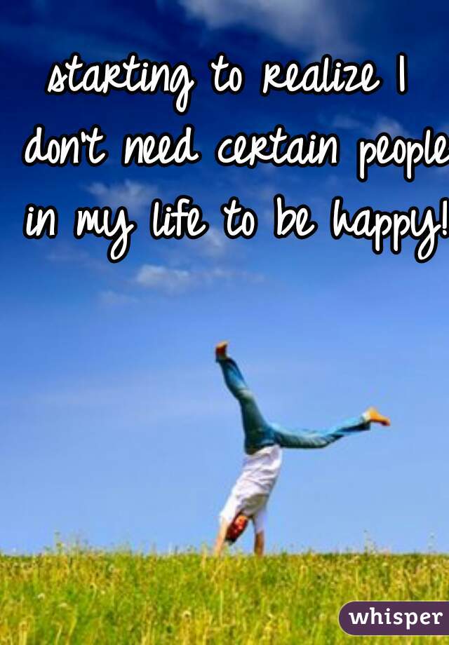 starting to realize I don't need certain people in my life to be happy!  