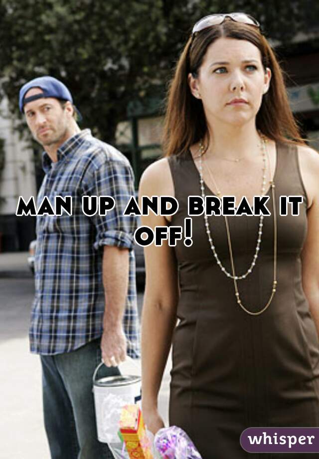 man up and break it off!