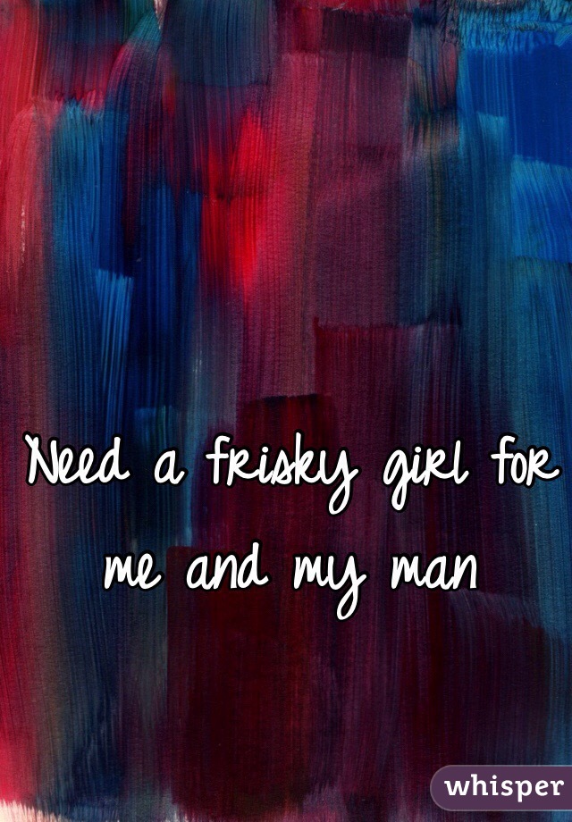 Need a frisky girl for me and my man 

