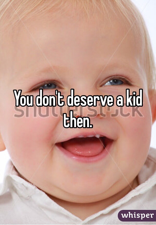 You don't deserve a kid then.