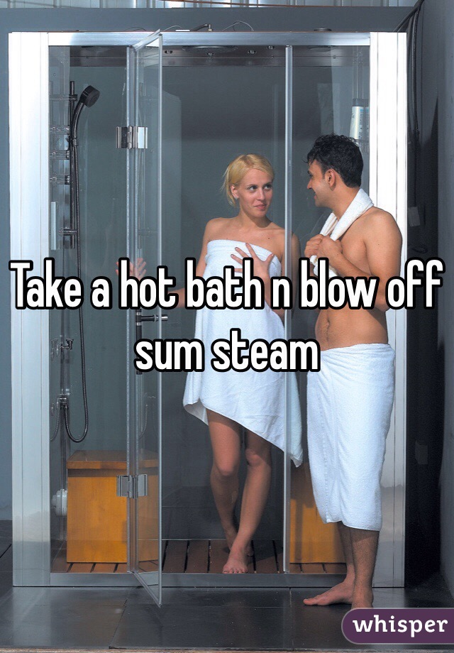 Take a hot bath n blow off sum steam 