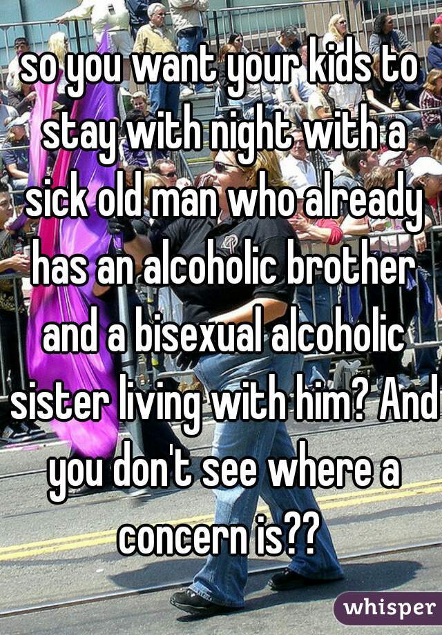 so you want your kids to stay with night with a sick old man who already has an alcoholic brother and a bisexual alcoholic sister living with him? And you don't see where a concern is?? 