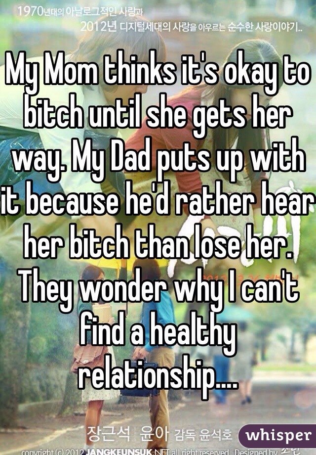 My Mom thinks it's okay to bitch until she gets her way. My Dad puts up with it because he'd rather hear her bitch than lose her. They wonder why I can't find a healthy relationship....