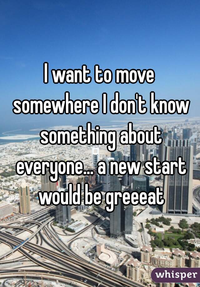 I want to move somewhere I don't know something about everyone... a new start would be greeeat