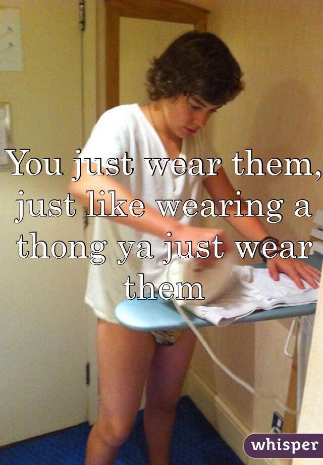 You just wear them, just like wearing a thong ya just wear them 