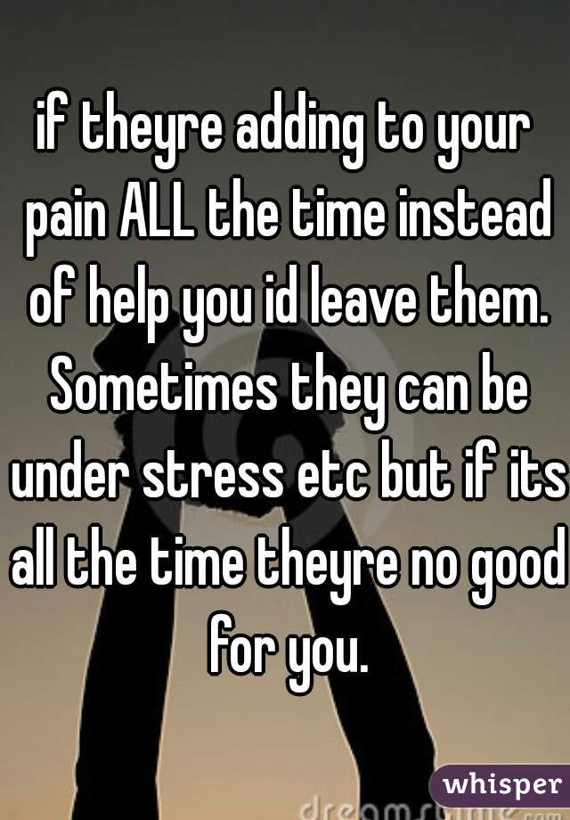 if theyre adding to your pain ALL the time instead of help you id leave them. Sometimes they can be under stress etc but if its all the time theyre no good for you.