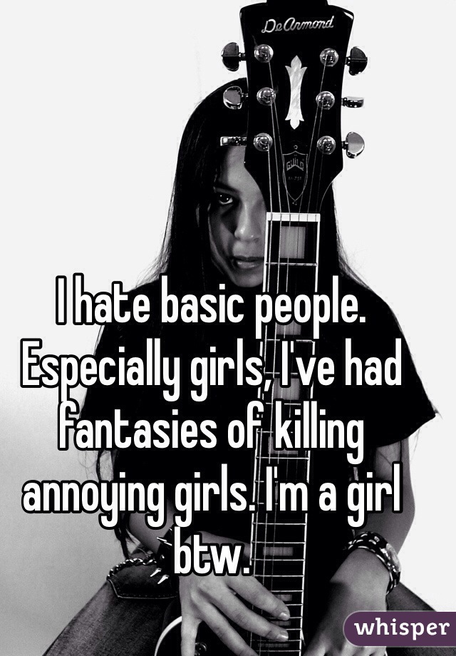 I hate basic people. Especially girls, I've had fantasies of killing annoying girls. I'm a girl btw.