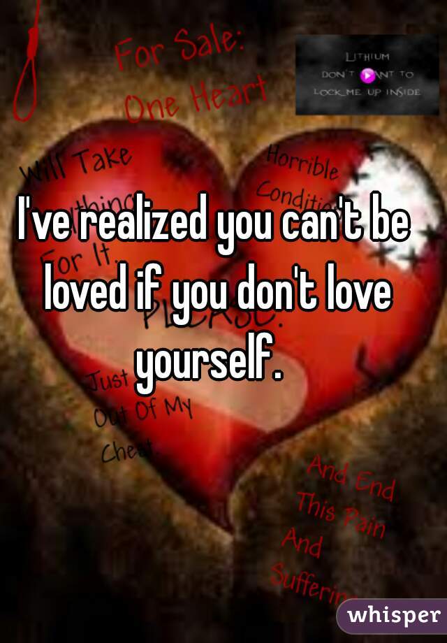I've realized you can't be loved if you don't love yourself.  