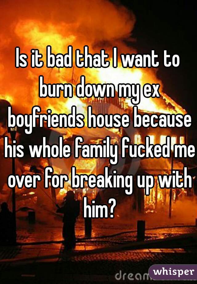 Is it bad that I want to burn down my ex boyfriends house because his whole family fucked me over for breaking up with him?