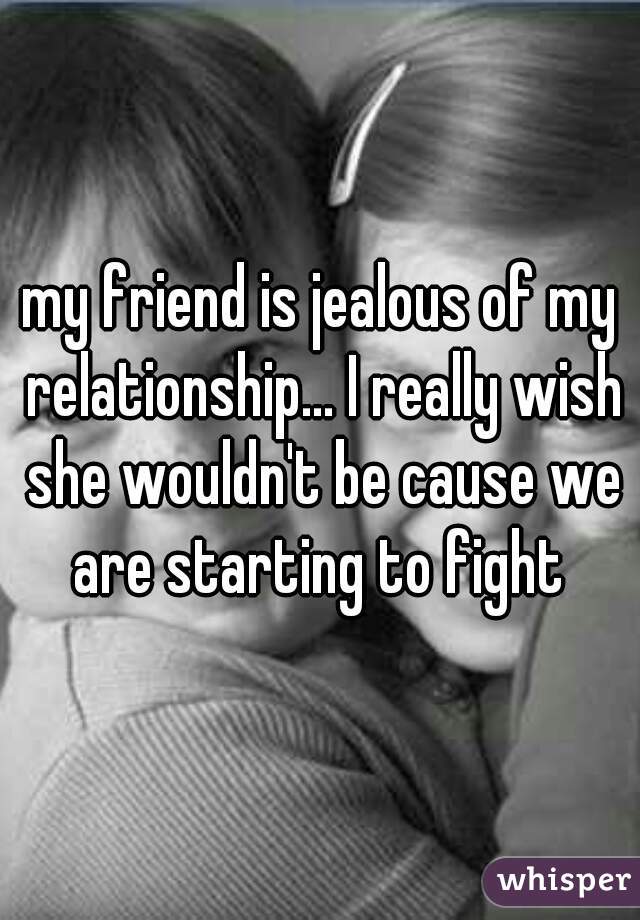 my friend is jealous of my relationship... I really wish she wouldn't be cause we are starting to fight 
