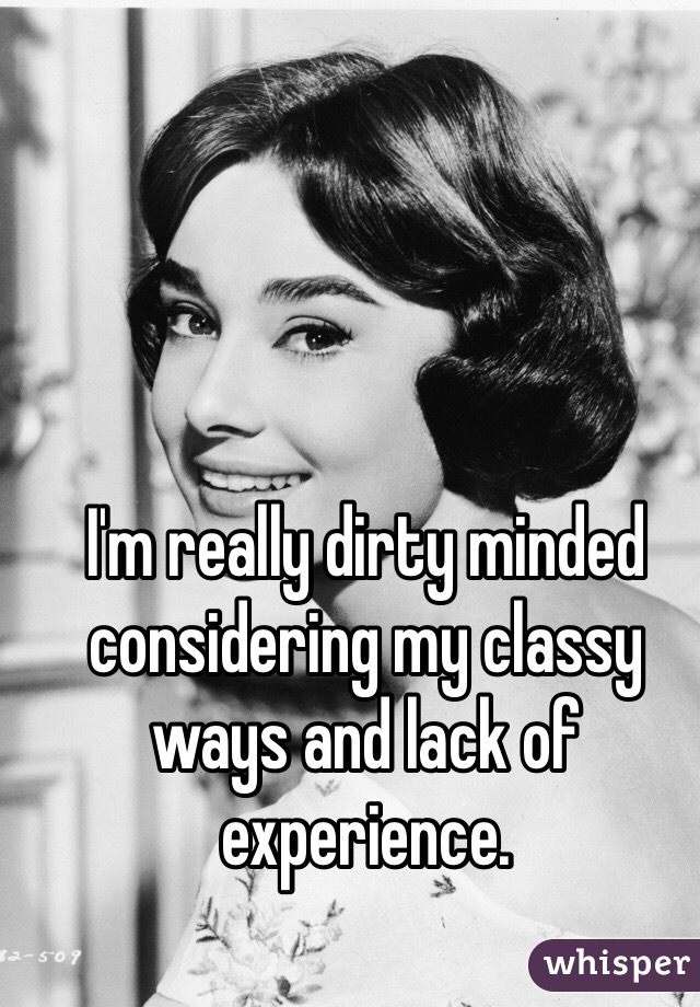 I'm really dirty minded considering my classy ways and lack of experience.