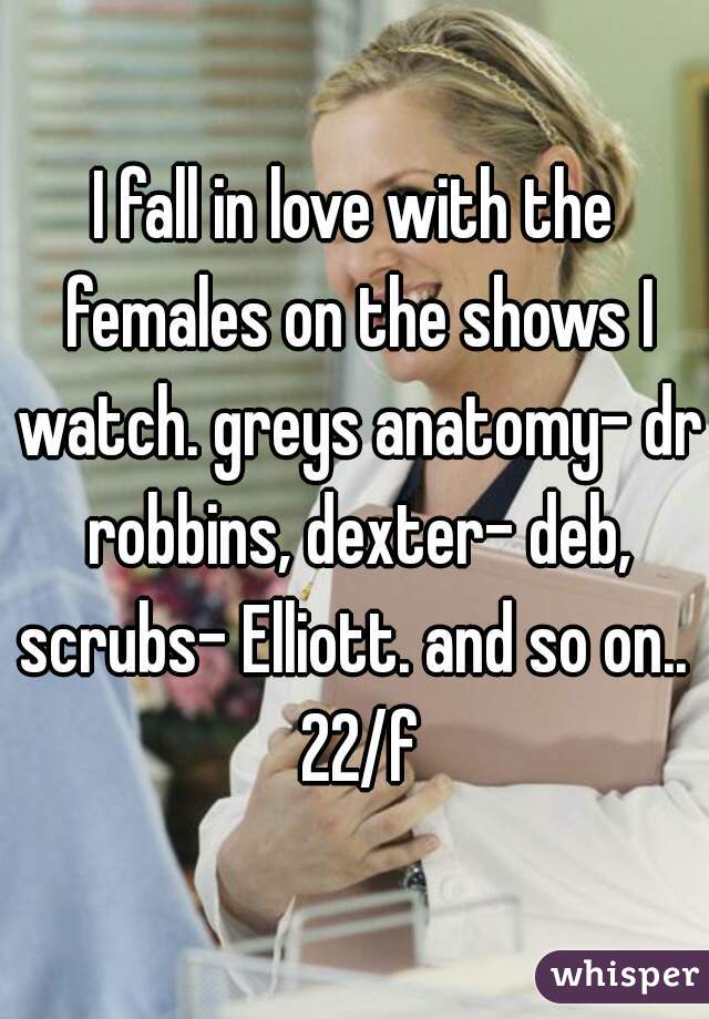 I fall in love with the females on the shows I watch. greys anatomy- dr robbins, dexter- deb, scrubs- Elliott. and so on..  22/f