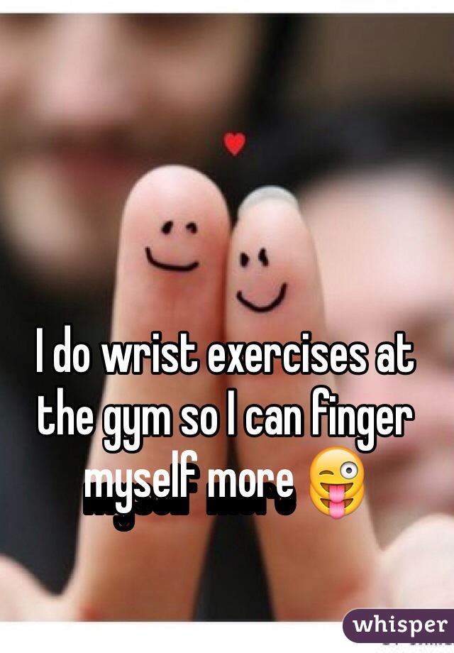 I do wrist exercises at the gym so I can finger myself more 😜