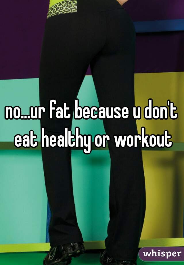 no...ur fat because u don't eat healthy or workout