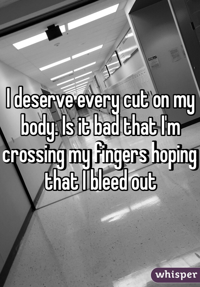 I deserve every cut on my body. Is it bad that I'm crossing my fingers hoping that I bleed out