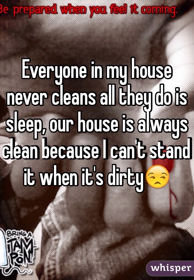 Everyone in my house never cleans all they do is sleep, our house is always clean because I can't stand it when it's dirty😒