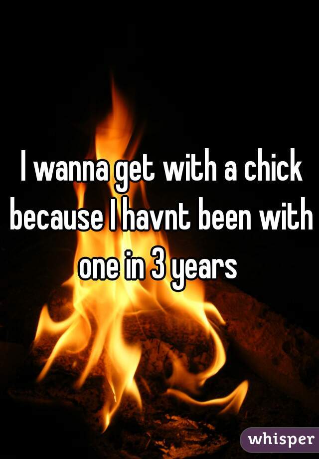  I wanna get with a chick because I havnt been with one in 3 years 