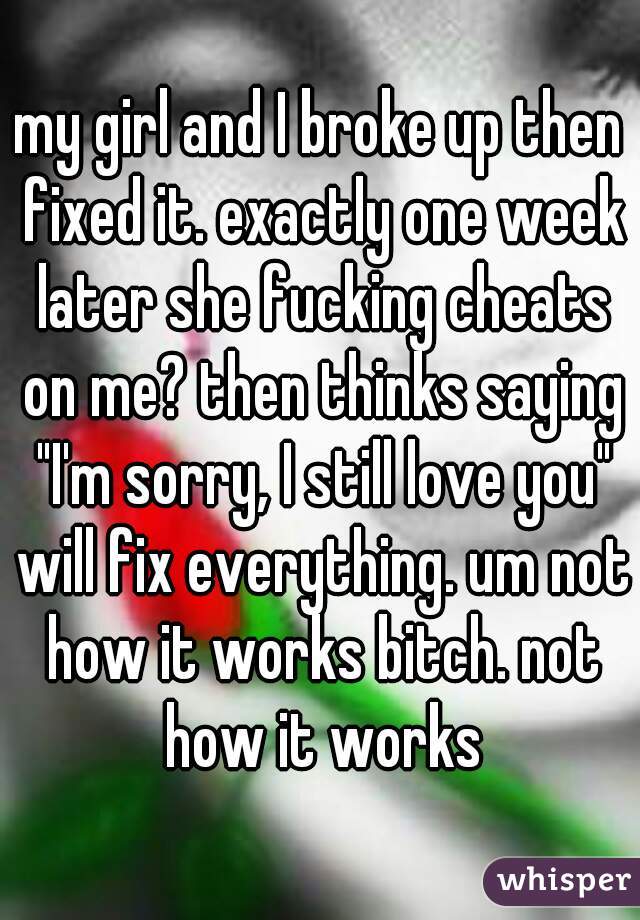 my girl and I broke up then fixed it. exactly one week later she fucking cheats on me? then thinks saying "I'm sorry, I still love you" will fix everything. um not how it works bitch. not how it works