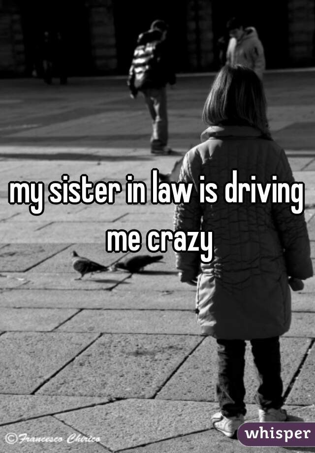 my sister in law is driving me crazy