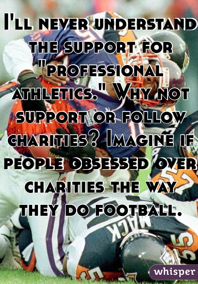 I'll never understand the support for "professional athletics." Why not support or follow charities? Imagine if people obsessed over charities the way they do football. 