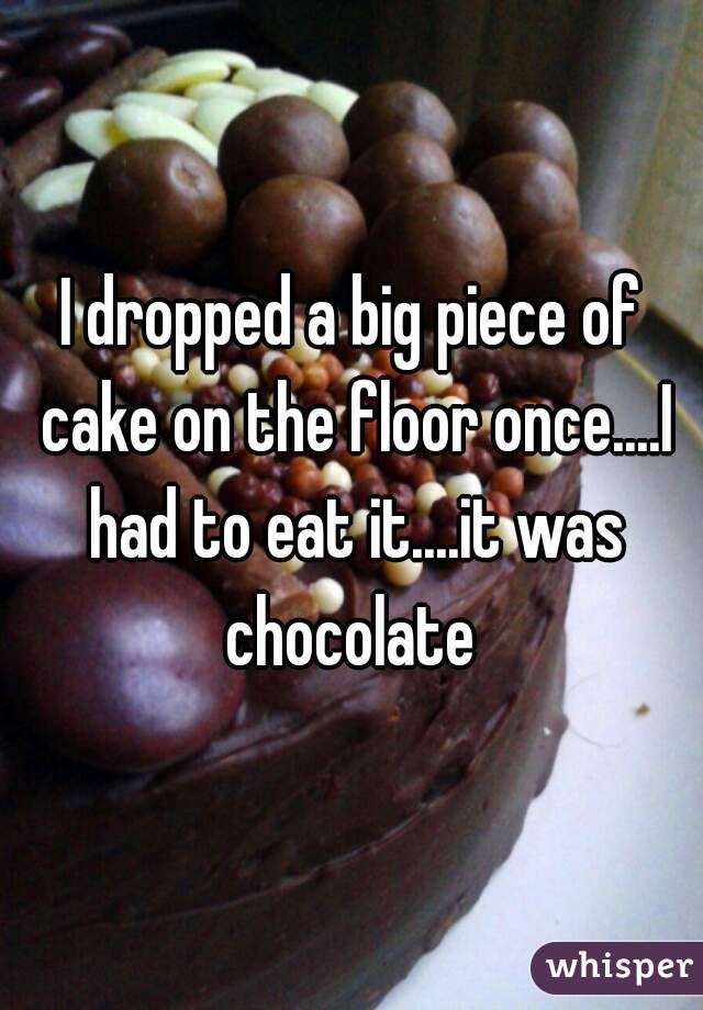 I dropped a big piece of cake on the floor once....I had to eat it....it was chocolate 