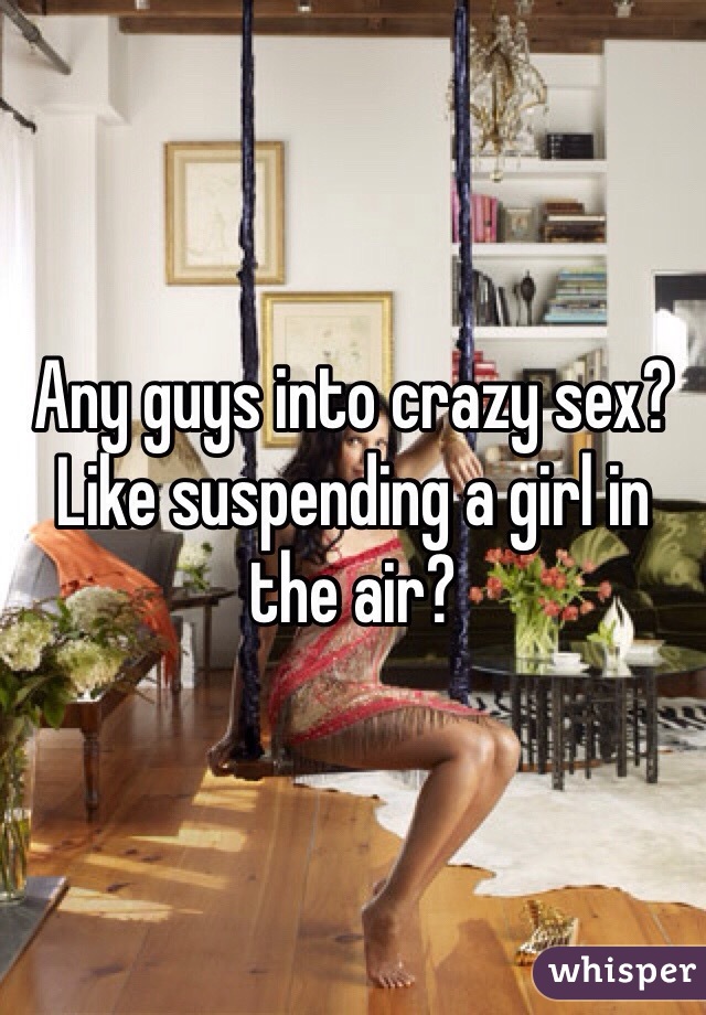 Any guys into crazy sex? Like suspending a girl in the air? 
