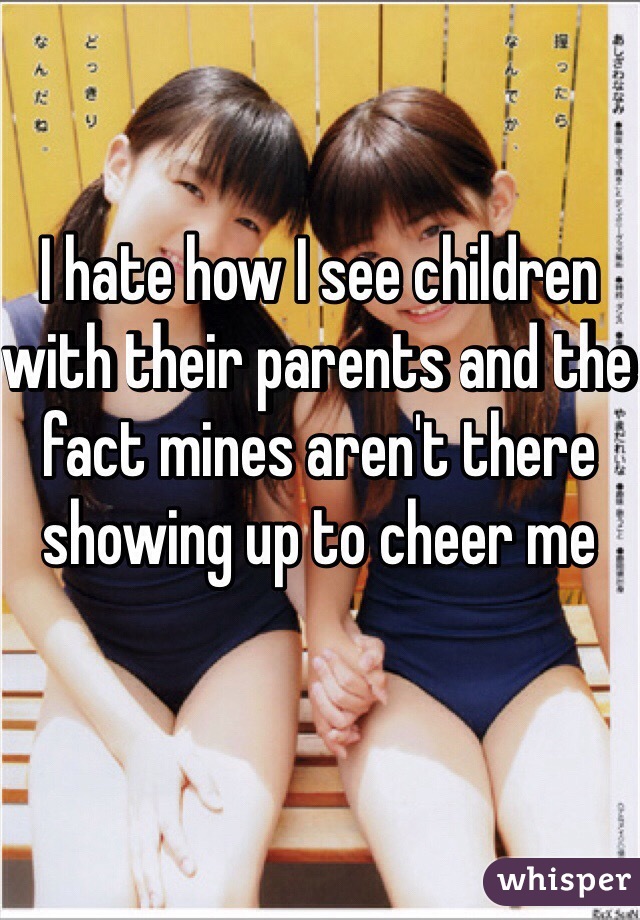 I hate how I see children with their parents and the fact mines aren't there showing up to cheer me