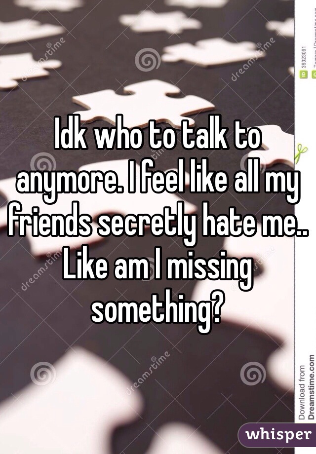 Idk who to talk to anymore. I feel like all my friends secretly hate me.. Like am I missing something? 