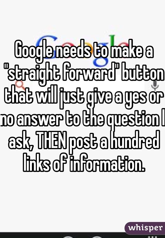 Google needs to make a "straight forward" button that will just give a yes or no answer to the question I ask, THEN post a hundred links of information.