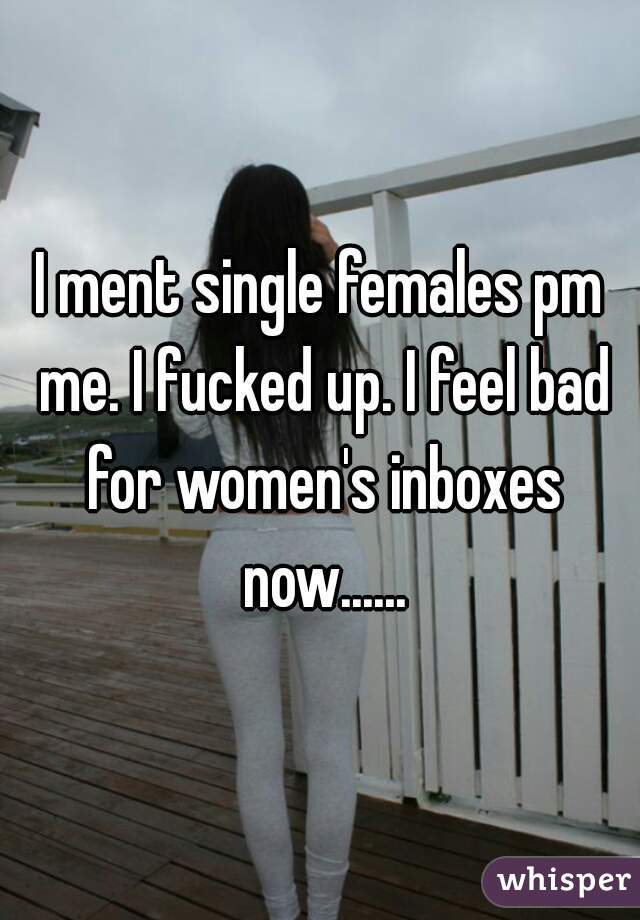 I ment single females pm me. I fucked up. I feel bad for women's inboxes now......