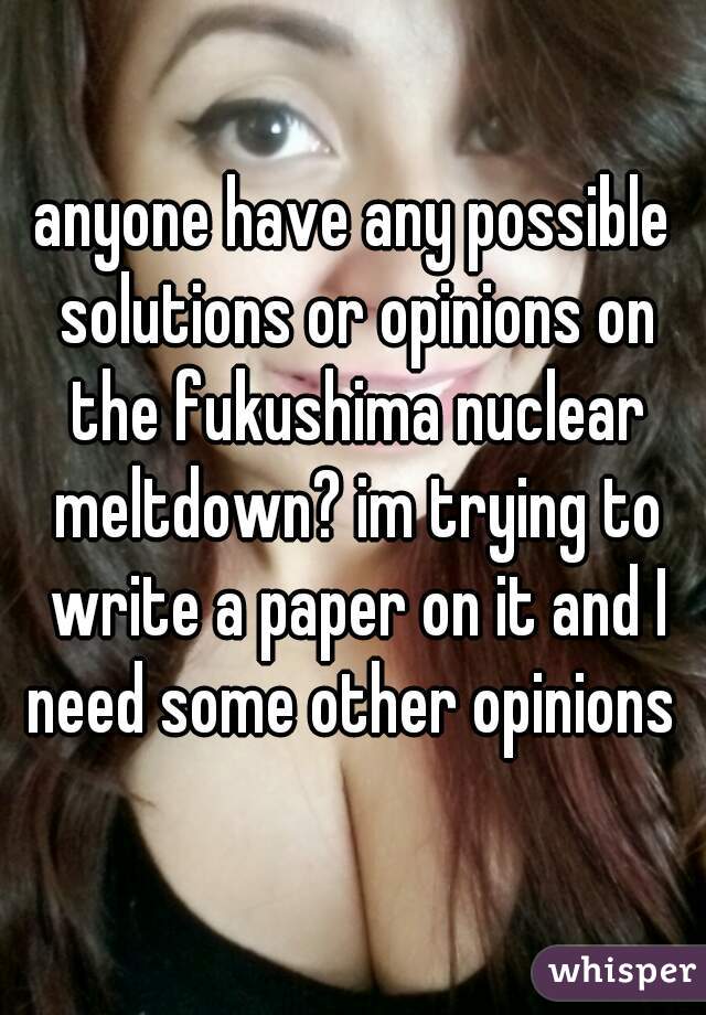 anyone have any possible solutions or opinions on the fukushima nuclear meltdown? im trying to write a paper on it and I need some other opinions 